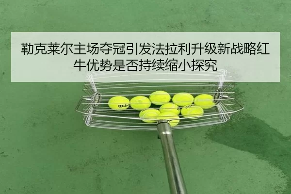 勒克莱尔主场夺冠引发法拉利升级新战略红牛优势是否持续缩小探究