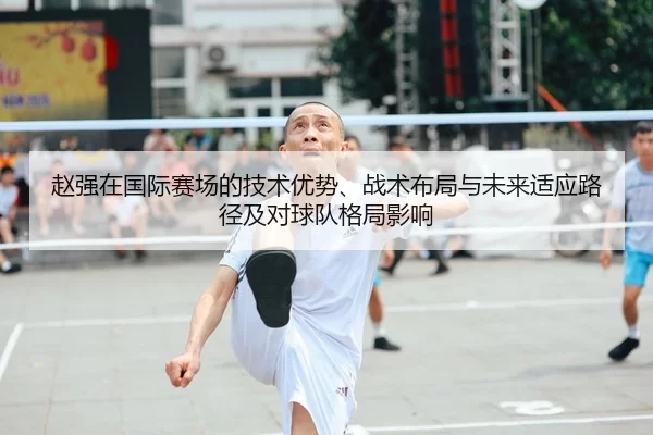 赵强在国际赛场的技术优势、战术布局与未来适应路径及对球队格局影响