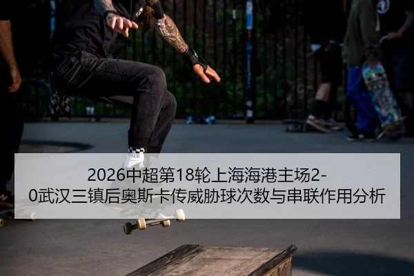 2026中超第18轮上海海港主场2-0武汉三镇后奥斯卡传威胁球次数与串联作用分析